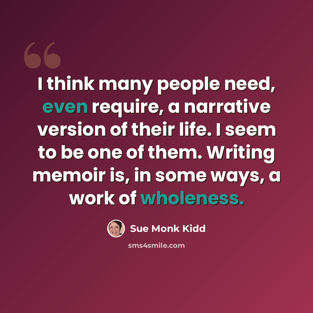 “I think many people need, even require, a narrative version of their life. I seem to be one of them. Writing memoir is, in some ways, a work of wholeness.” quote by Sue Monk Kidd