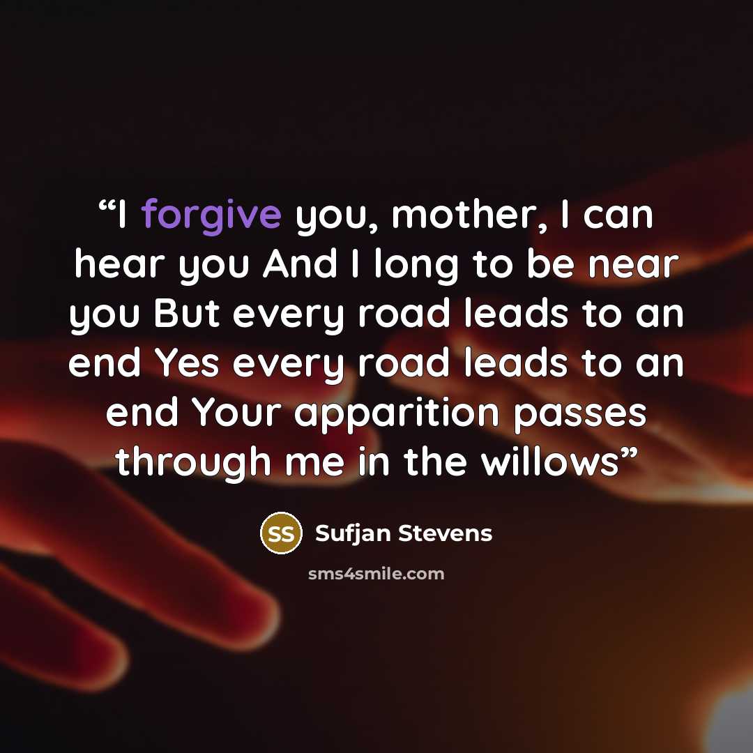 “I forgive you, mother, I can hear you And I long to be near you But every road leads to an end Yes every road leads to an end Your apparition passes through me in the willows” quote by Sufjan Stevens