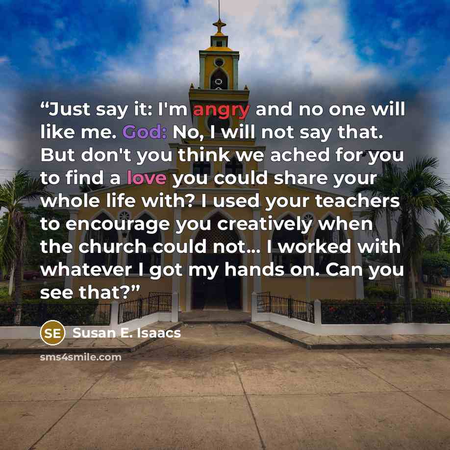 “Just say it: I'm angry and no one will like me. God: No, I will not say that. But don't you think we ached for you to find a love you could share your whole life with? I used your teachers to encourage you creatively when the church could not... I worked with whatever I got my hands on. Can you…” quote by Susan E. Isaacs