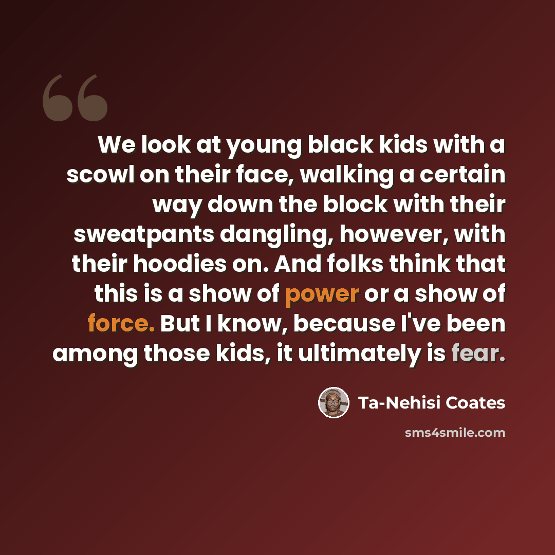 “We look at young black kids with a scowl on their face, walking a certain way down the block with their sweatpants dangling, however, with their hoodies on. And folks think that this is a show of power or a show of force. But I know, because I've been among those kids, it ultimately is fear.” quote by Ta-Nehisi Coates
