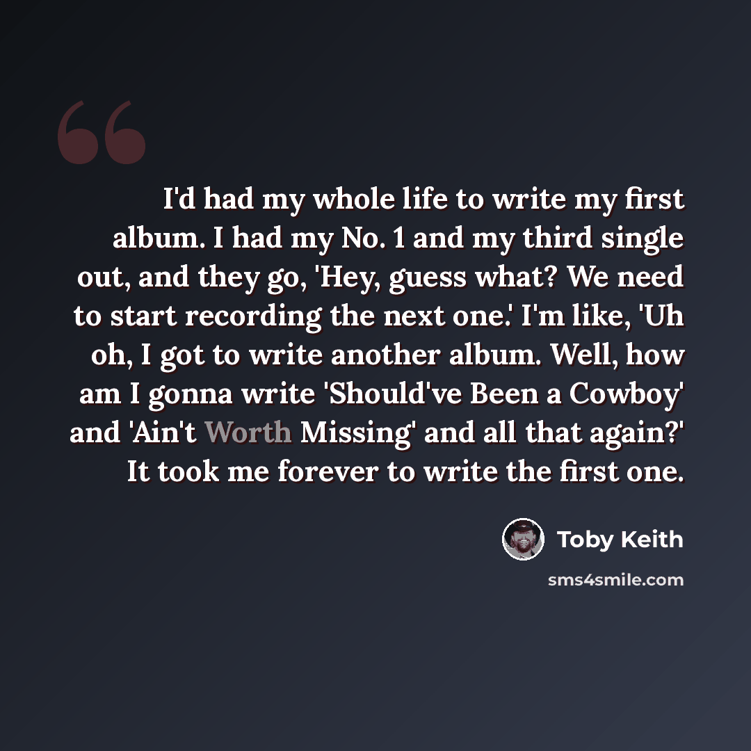 “I'd had my whole life to write my first album. I had my No. 1 and my third single out, and they go, 'Hey, guess what? We need to start recording the next one.' I'm like, 'Uh oh, I got to write another album. Well, how am I gonna write 'Should've Been a Cowboy' and 'Ain't Worth Missing' and all…” quote by Toby Keith