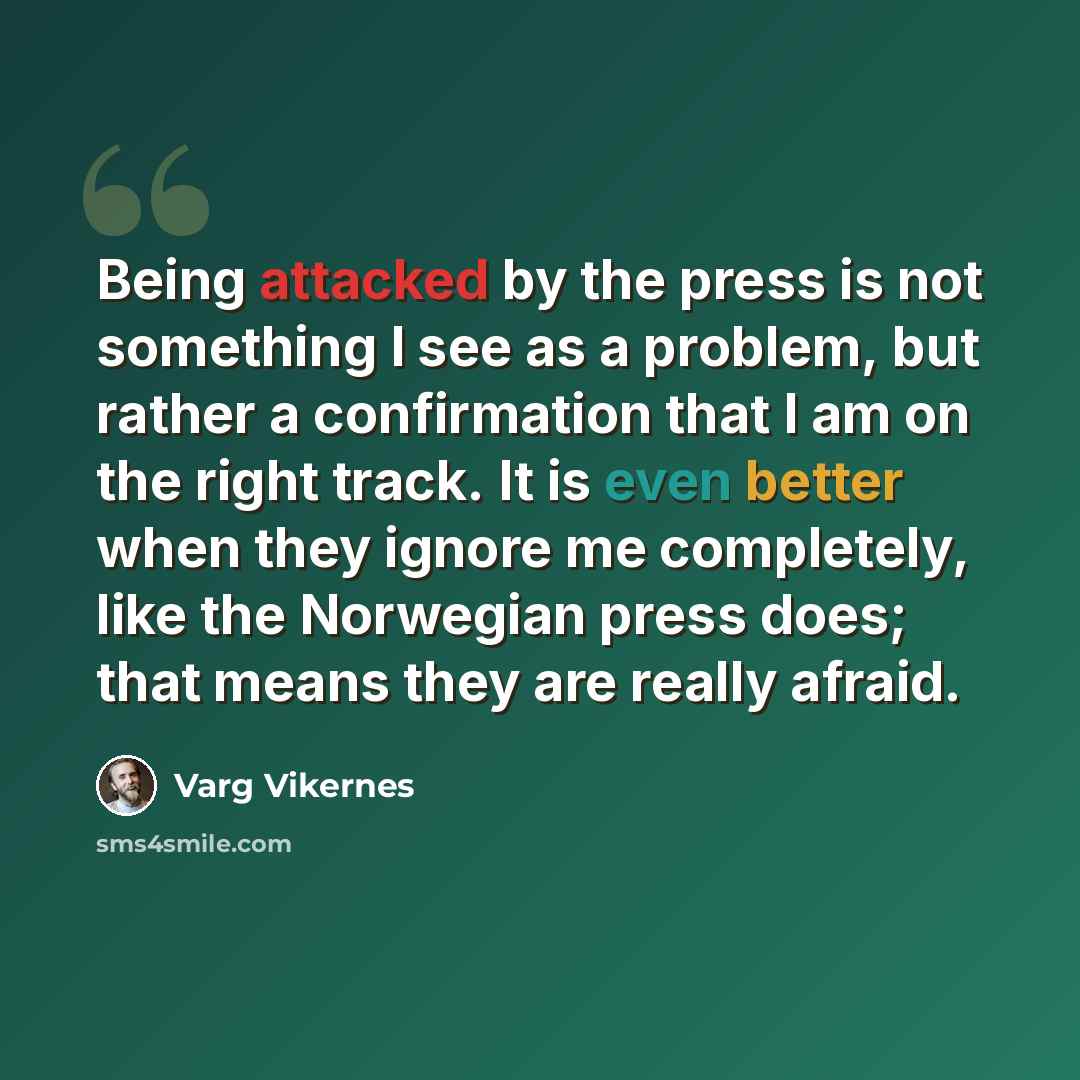 “Being attacked by the press is not something I see as a problem, but rather a confirmation that I am on the right track. It is even better when they ignore me completely, like the Norwegian press does; that means they are really afraid.” quote by Varg Vikernes