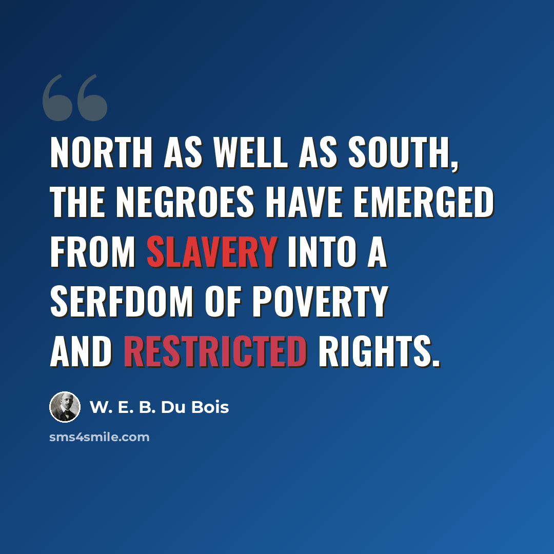 “North as well as South, the Negroes have emerged from slavery into a serfdom of poverty and restricted rights.” quote by W. E. B. Du Bois