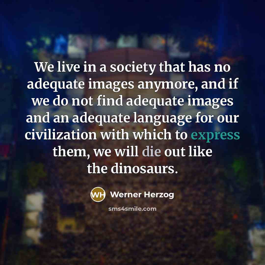 “We live in a society that has no adequate images anymore, and if we do not find adequate images and an adequate language for our civilization with which to express them, we will die out like the dinosaurs.” quote by Werner Herzog