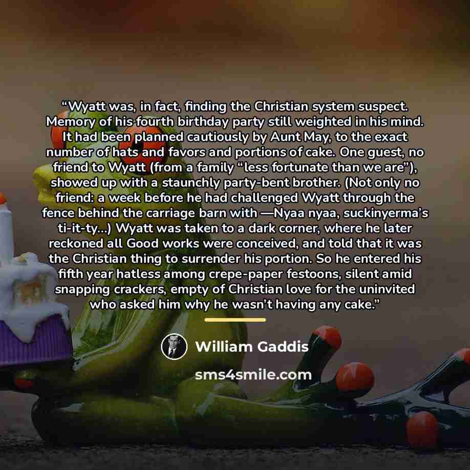 “Wyatt was, in fact, finding the Christian system suspect. Memory of his fourth birthday party still weighted in his mind. It had been planned cautiously by Aunt May, to the exact number of hats and favors and portions of cake. One guest, no friend to Wyatt (from a family “less fortunate than we…” quote by William Gaddis