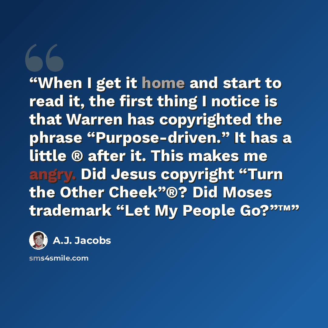 “When I get it home and start to read it, the first thing I notice is that Warren has copyrighted the phrase “Purpose-driven.” It has a little ® after it. This makes me angry. Did Jesus copyright “Turn the Other Cheek”®? Did Moses trademark “Let My People Go?”™” quote by A.J. Jacobs