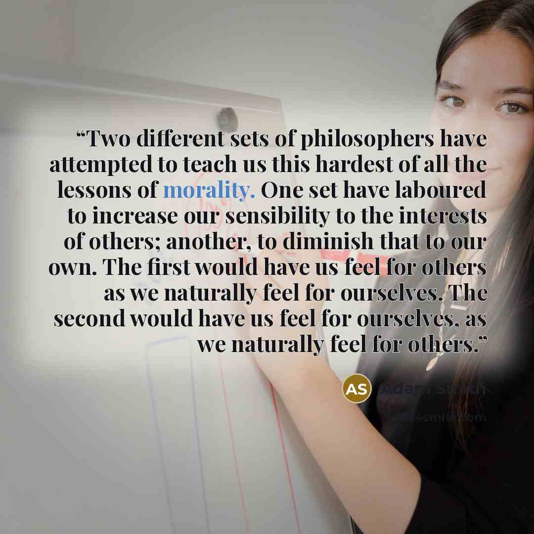 “Two different sets of philosophers have attempted to teach us this hardest of all the lessons of morality. One set have laboured to increase our sensibility to the interests of others; another, to diminish that to our own. The first would have us feel for others as we naturally feel for ourselves…” quote by Adam Smith