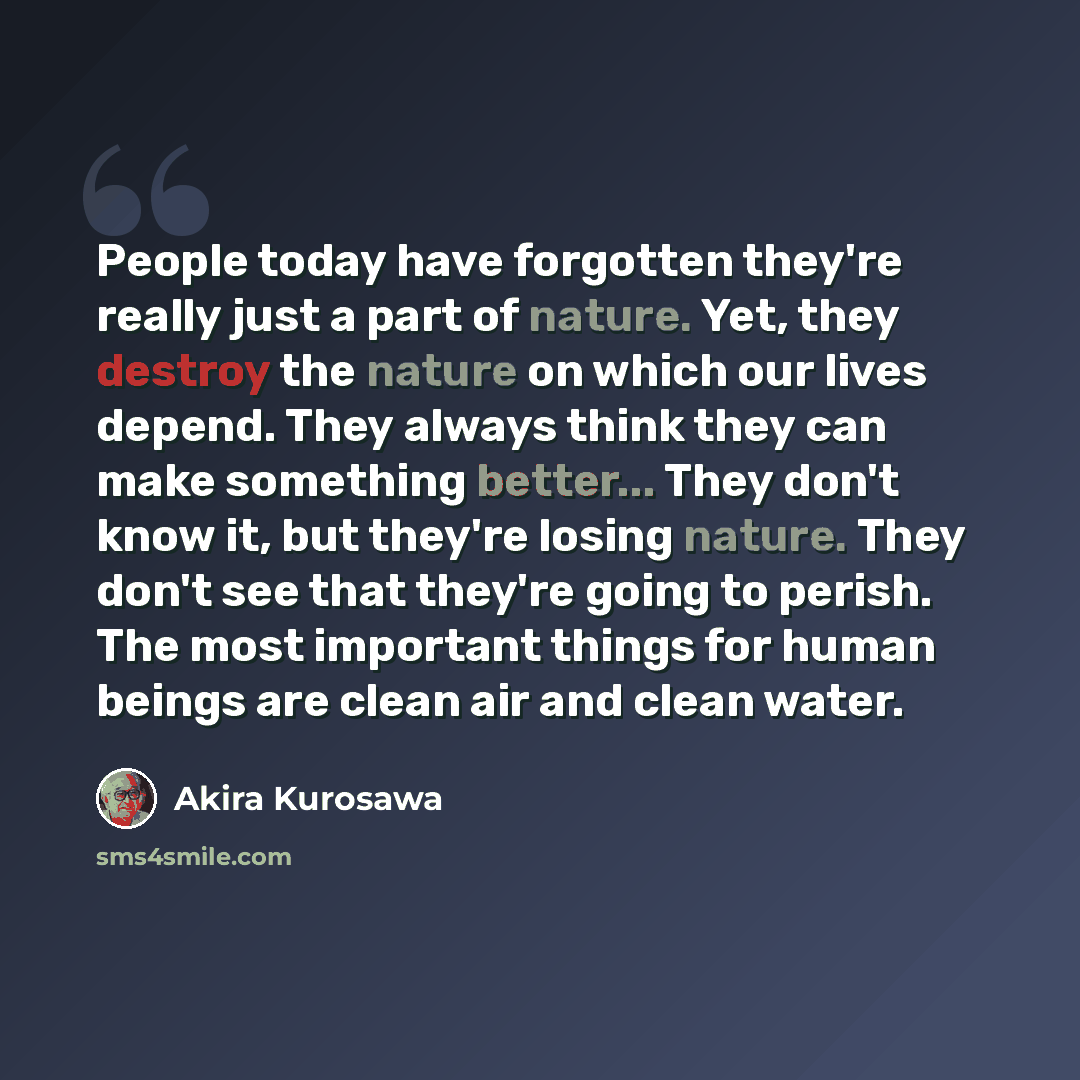 “People today have forgotten they're really just a part of nature. Yet, they destroy the nature on which our lives depend. They always think they can make something better... They don't know it, but they're losing nature. They don't see that they're going to perish. The most important things for…” quote by Akira Kurosawa