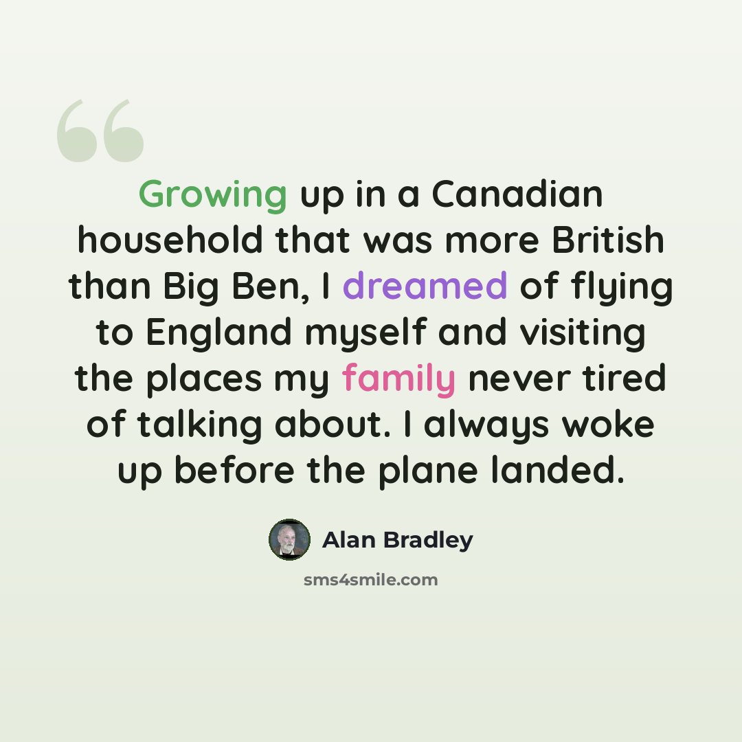 “Growing up in a Canadian household that was more British than Big Ben, I dreamed of flying to England myself and visiting the places my family never tired of talking about. I always woke up before the plane landed.” quote by Alan Bradley