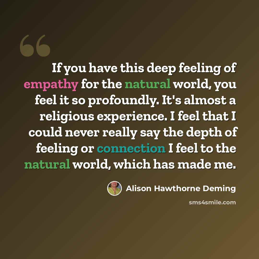 “If you have this deep feeling of empathy for the natural world, you feel it so profoundly. It's almost a religious experience. I feel that I could never really say the depth of feeling or connection I feel to the natural world, which has made me.” quote by Alison Hawthorne Deming