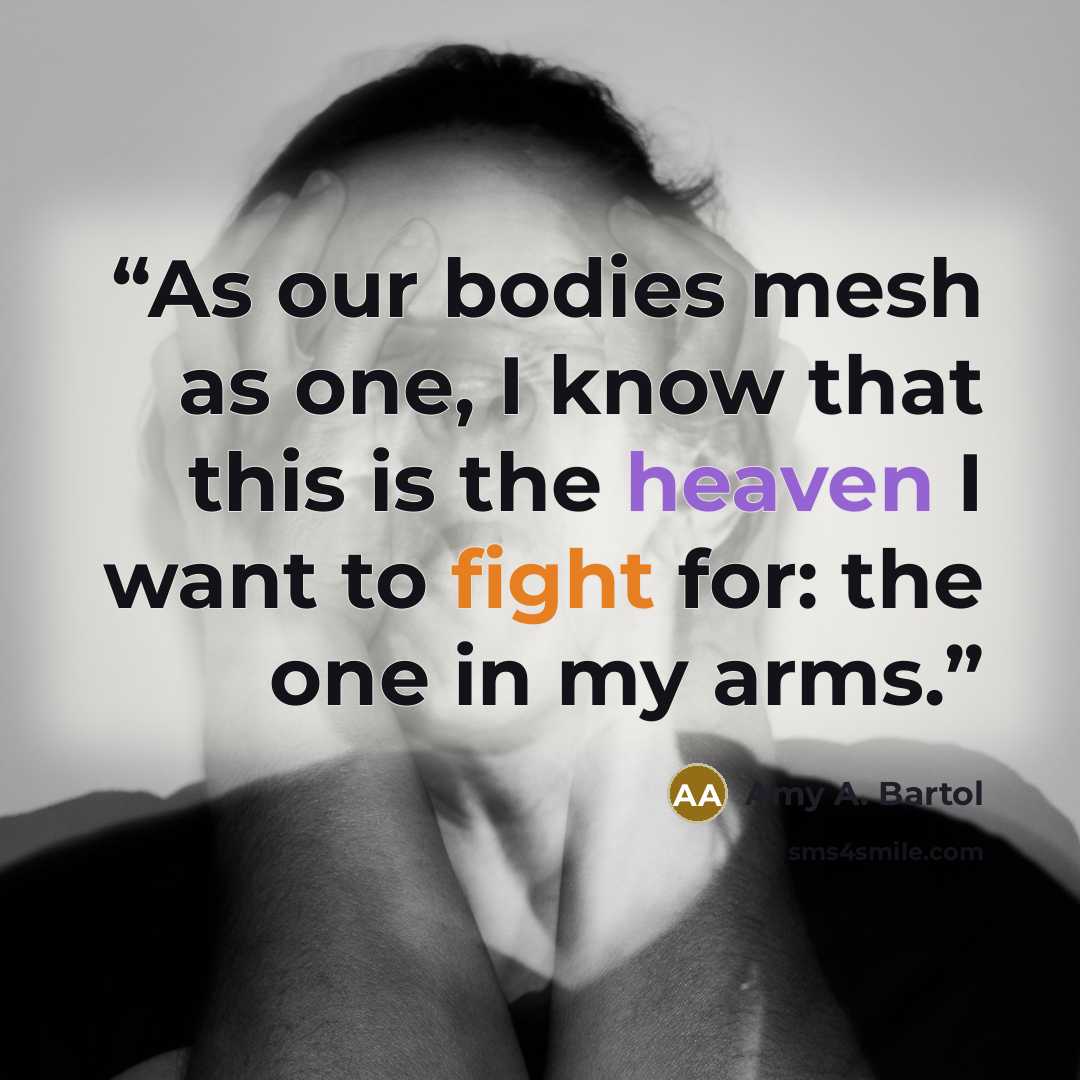 “As our bodies mesh as one, I know that this is the heaven I want to fight for: the one in my arms.” quote by Amy A. Bartol