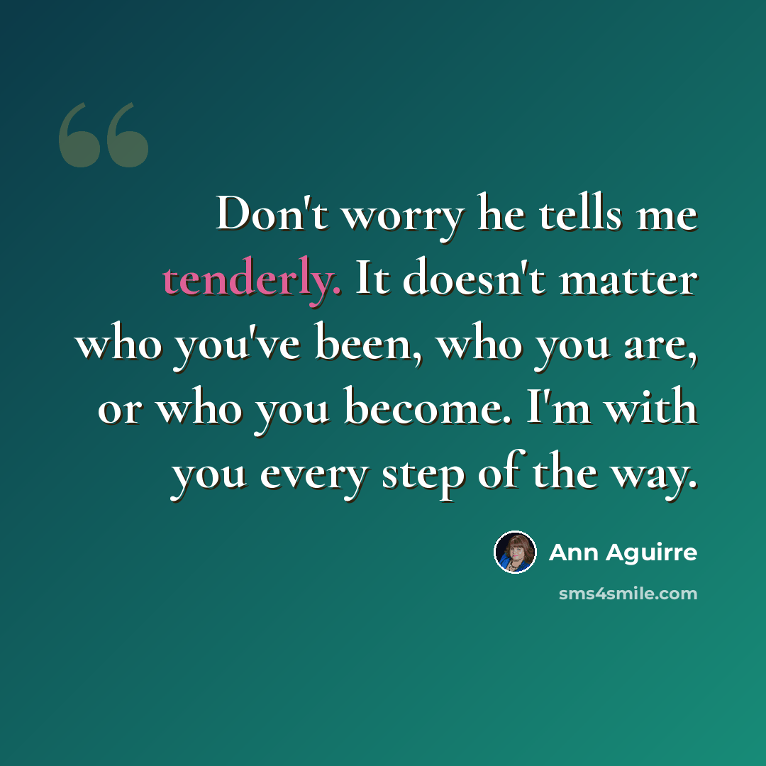 “Don't worry he tells me tenderly. It doesn't matter who you've been, who you are, or who you become. I'm with you every step of the way.” quote by Ann Aguirre