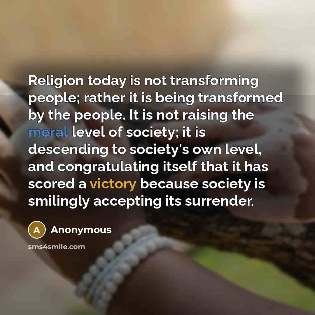 “Religion today is not transforming people; rather it is being transformed by the people. It is not raising the moral level of society; it is descending to society's own level, and congratulating itself that it has scored a victory because society is smilingly accepting its surrender.” quote by Anonymous