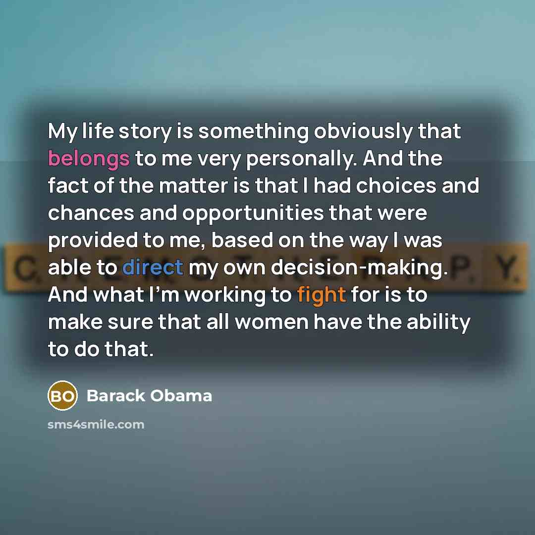 “My life story is something obviously that belongs to me very personally. And the fact of the matter is that I had choices and chances and opportunities that were provided to me, based on the way I was able to direct my own decision-making. And what I'm working to fight for is to make sure that all…” quote by Barack Obama