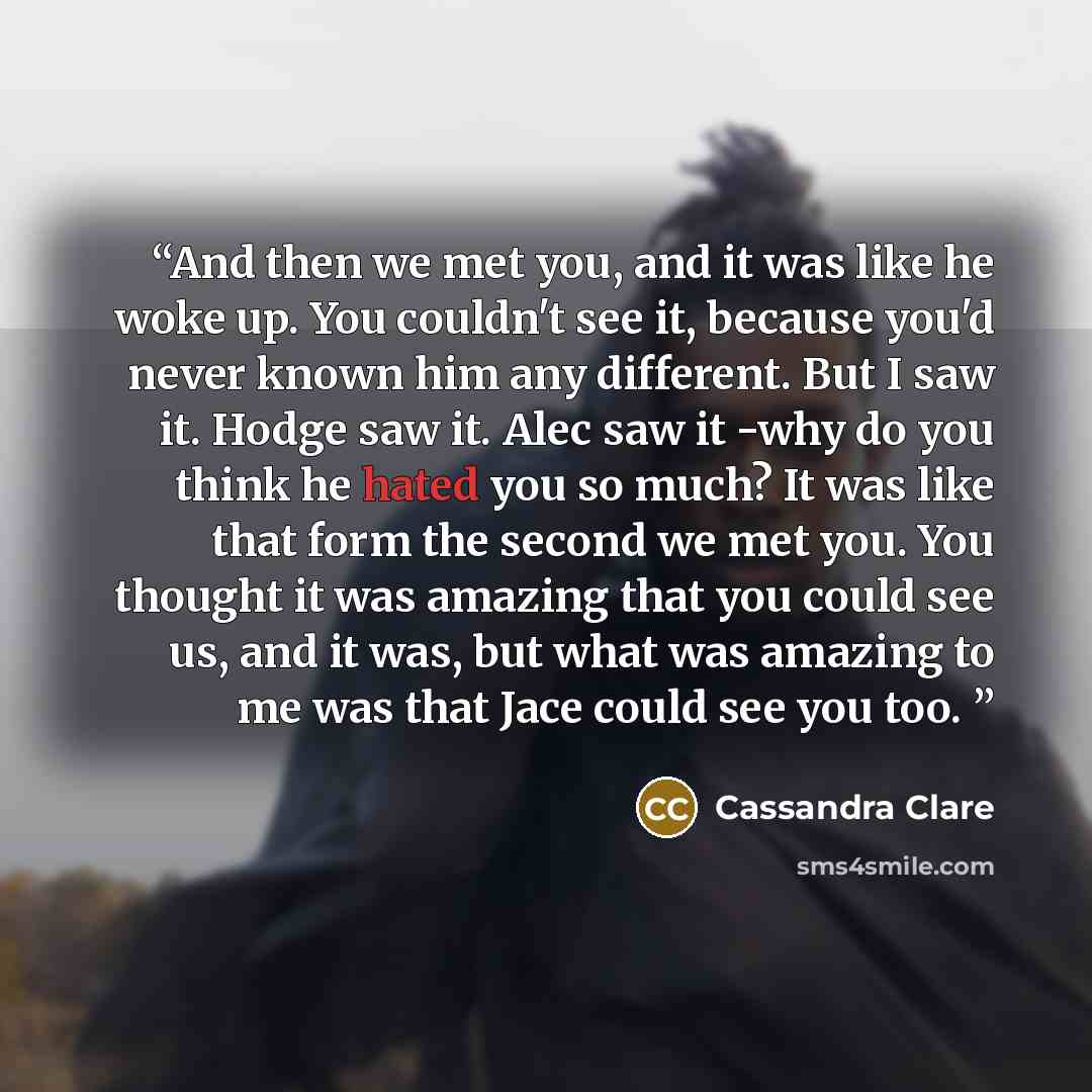 “And then we met you, and it was like he woke up. You couldn't see it, because you'd never known him any different. But I saw it. Hodge saw it. Alec saw it -why do you think he hated you so much? It was like that form the second we met you. You thought it was amazing that you could see us, and it…” quote by Cassandra Clare