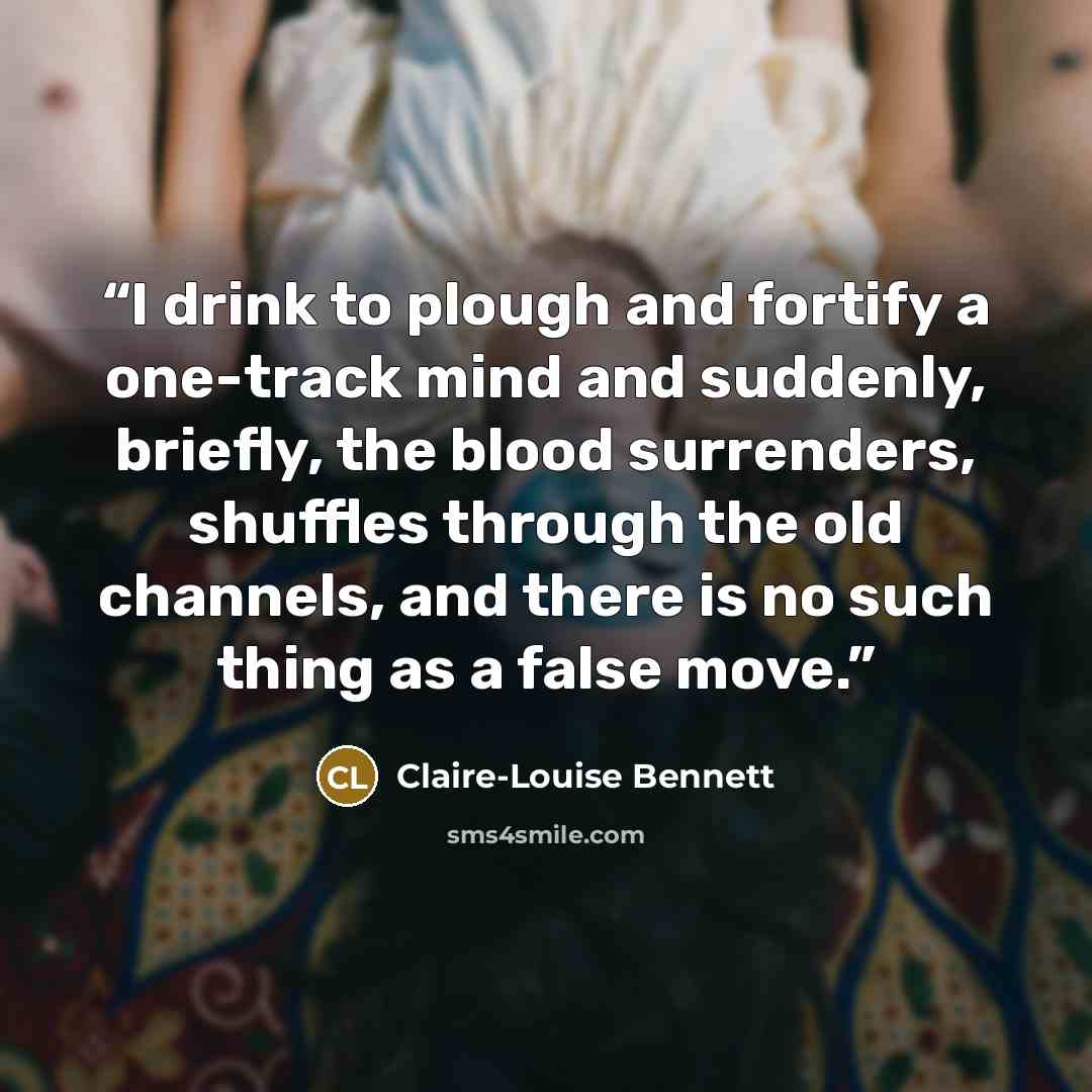 “I drink to plough and fortify a one-track mind and suddenly, briefly, the blood surrenders, shuffles through the old channels, and there is no such thing as a false move.” quote by Claire-Louise Bennett