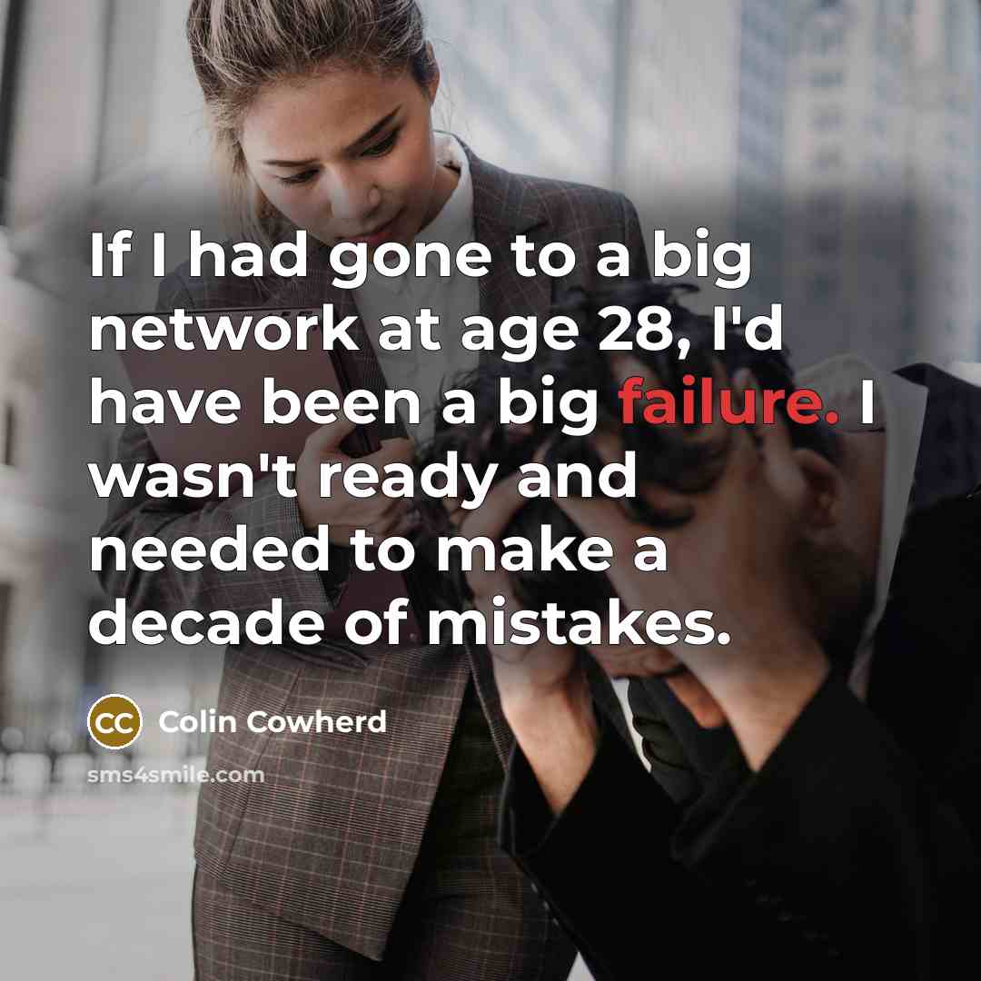 “If I had gone to a big network at age 28, I'd have been a big failure. I wasn't ready and needed to make a decade of mistakes.” quote by Colin Cowherd