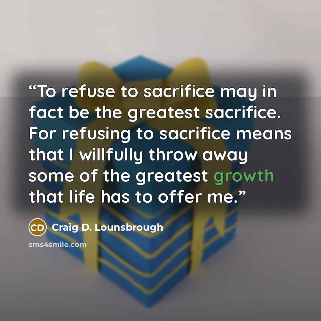 “To refuse to sacrifice may in fact be the greatest sacrifice. For refusing to sacrifice means that I willfully throw away some of the greatest growth that life has to offer me.” quote by Craig D. Lounsbrough