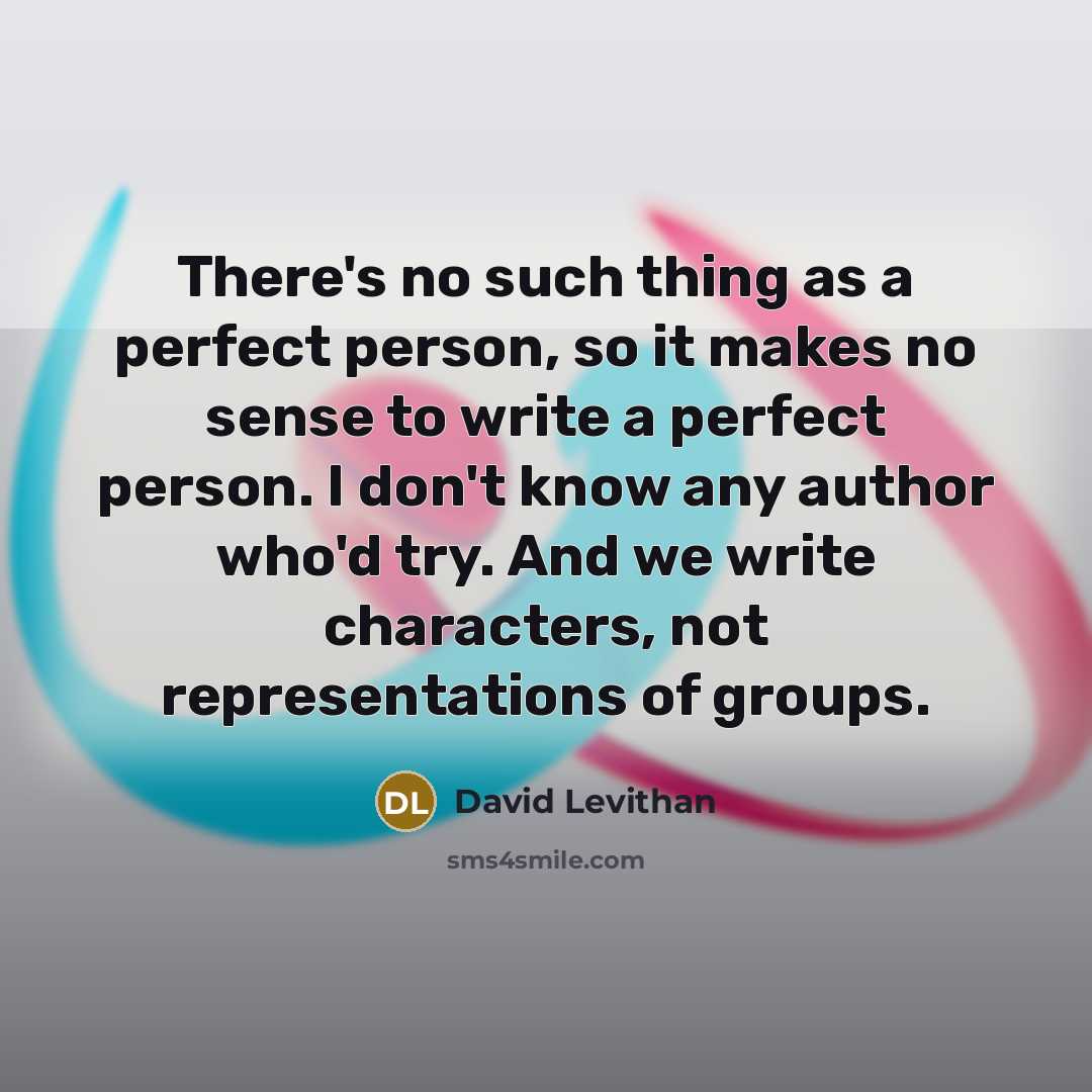 “There's no such thing as a perfect person, so it makes no sense to write a perfect person. I don't know any author who'd try. And we write characters, not representations of groups.” quote by David Levithan