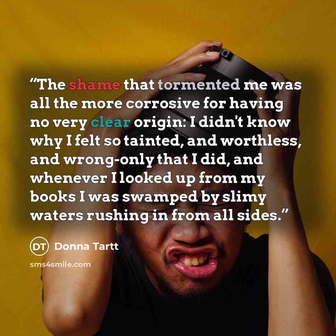 “The shame that tormented me was all the more corrosive for having no very clear origin: I didn't know why I felt so tainted, and worthless, and wrong-only that I did, and whenever I looked up from my books I was swamped by slimy waters rushing in from all sides.” quote by Donna Tartt