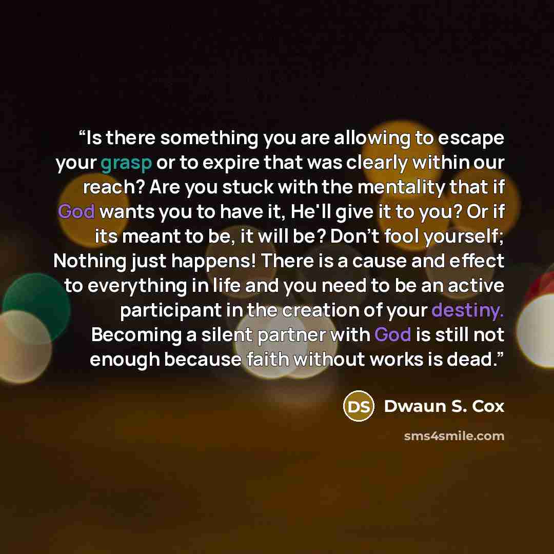 “Is there something you are allowing to escape your grasp or to expire that was clearly within our reach? Are you stuck with the mentality that if God wants you to have it, He'll give it to you? Or if its meant to be, it will be? Don't fool yourself; Nothing just happens! There is a cause and…” quote by Dwaun S. Cox