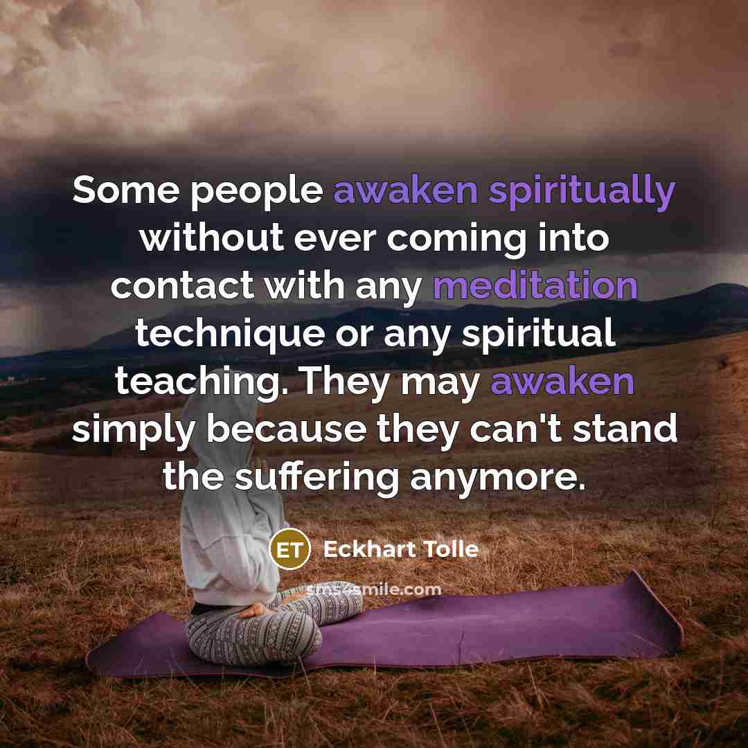 “Some people awaken spiritually without ever coming into contact with any meditation technique or any spiritual teaching. They may awaken simply because they can't stand the suffering anymore.” quote by Eckhart Tolle