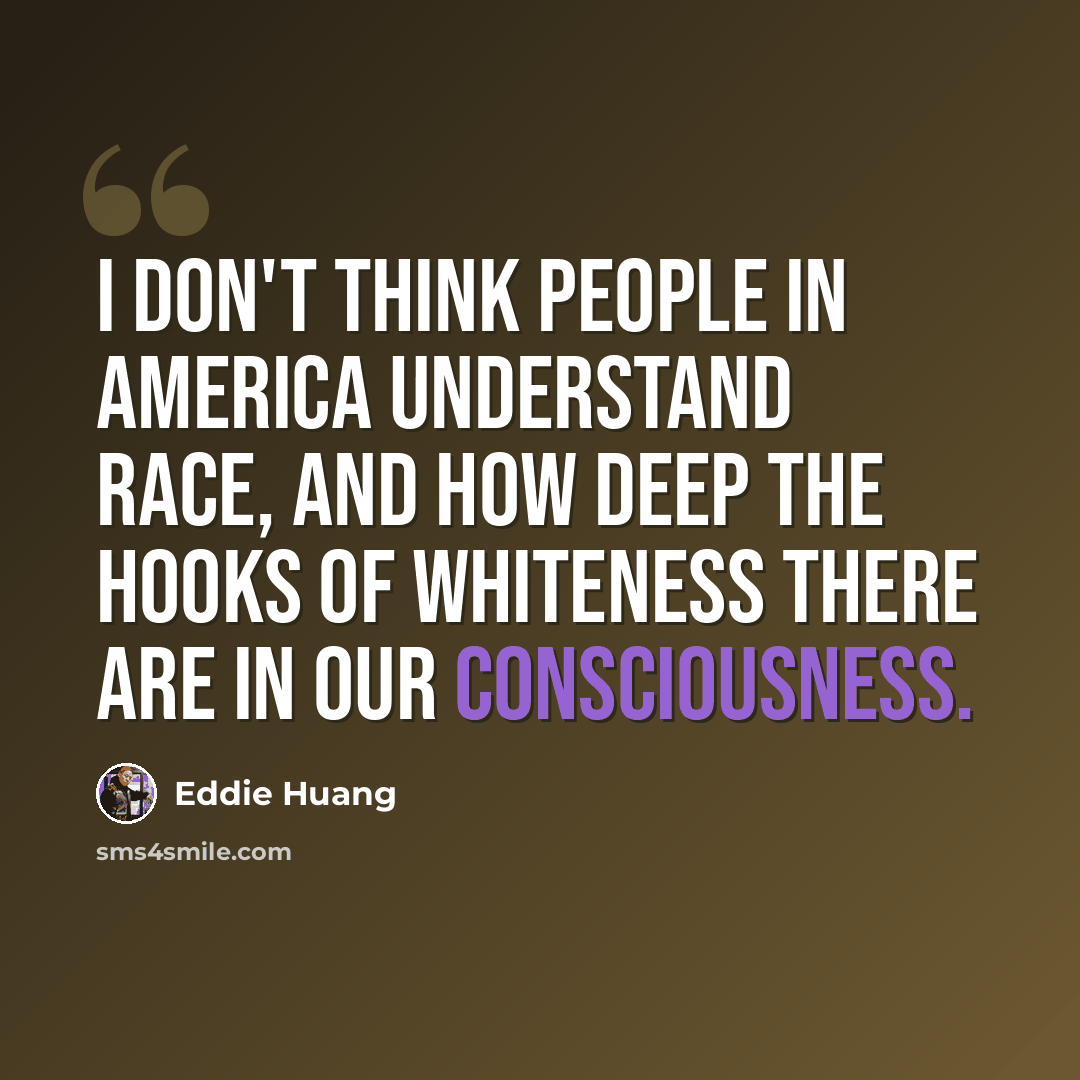 “I don't think people in America understand race, and how deep the hooks of whiteness there are in our consciousness.” quote by Eddie Huang