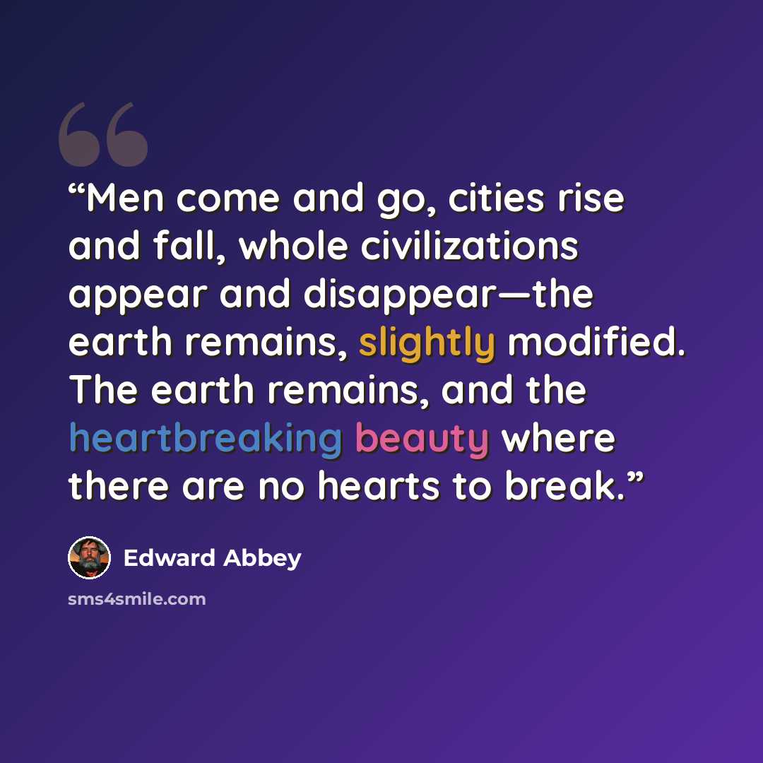 “Men come and go, cities rise and fall, whole civilizations appear and disappear—the earth remains, slightly modified. The earth remains, and the heartbreaking beauty where there are no hearts to break.” quote by Edward Abbey