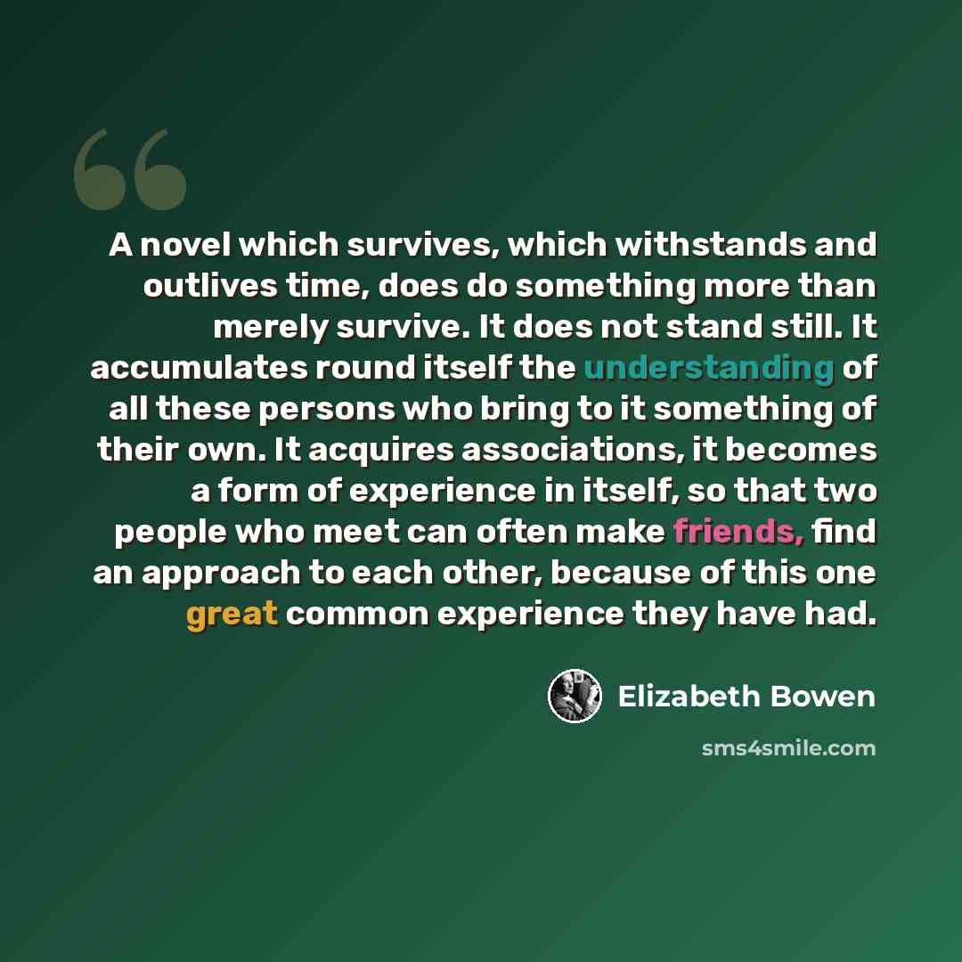 “A novel which survives, which withstands and outlives time, does do something more than merely survive. It does not stand still. It accumulates round itself the understanding of all these persons who bring to it something of their own. It acquires associations, it becomes a form of experience in…” quote by Elizabeth Bowen