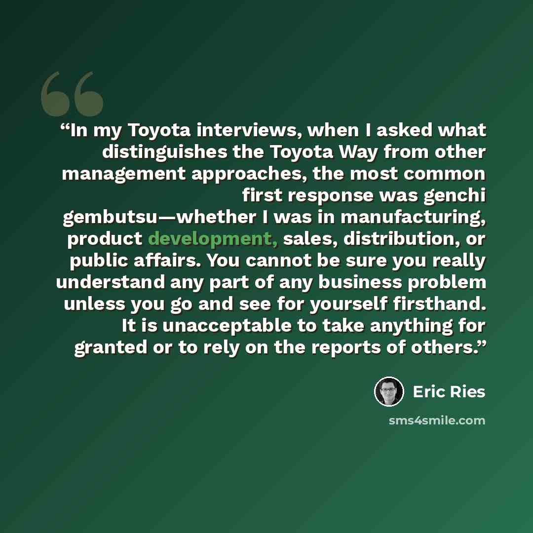“In my Toyota interviews, when I asked what distinguishes the Toyota Way from other management approaches, the most common first response was genchi gembutsu—whether I was in manufacturing, product development, sales, distribution, or public affairs. You cannot be sure you really understand any…” quote by Eric Ries