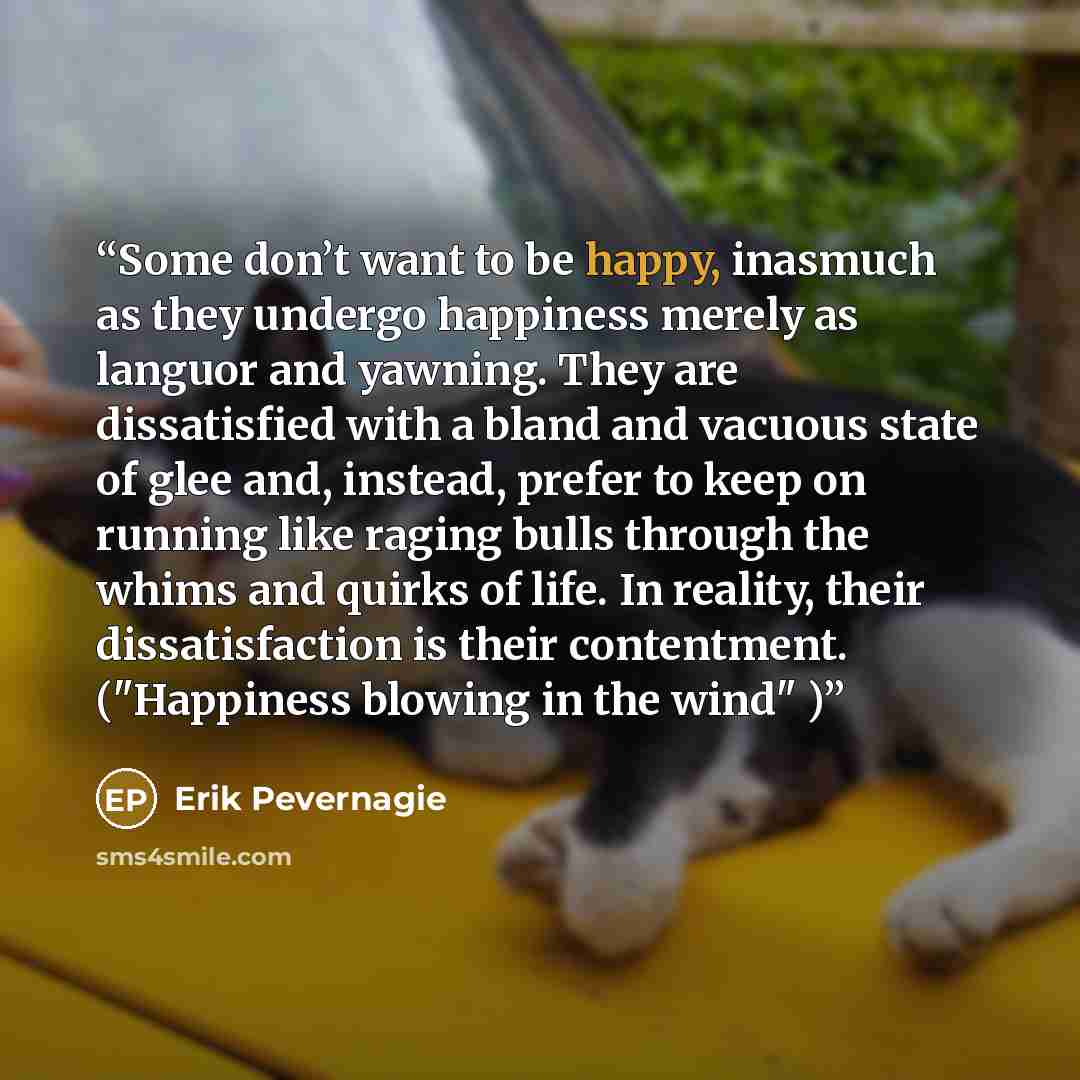 “Some don’t want to be happy, inasmuch as they undergo happiness merely as languor and yawning. They are dissatisfied with a bland and vacuous state of glee and, instead, prefer to keep on running like raging bulls through the whims and quirks of life. In reality, their dissatisfaction is their…” quote by Erik Pevernagie