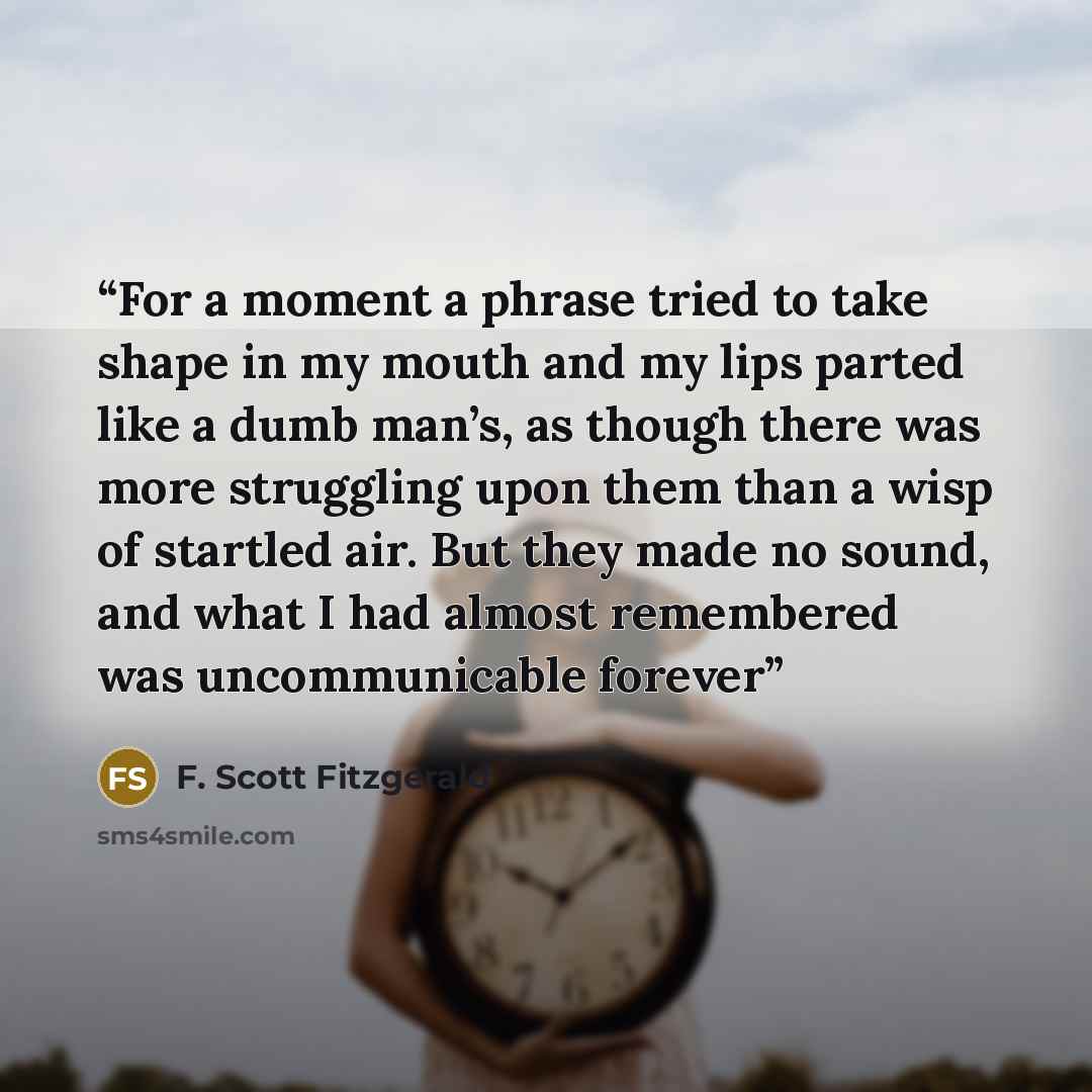 “For a moment a phrase tried to take shape in my mouth and my lips parted like a dumb man’s, as though there was more struggling upon them than a wisp of startled air. But they made no sound, and what I had almost remembered was uncommunicable forever” quote by F. Scott Fitzgerald