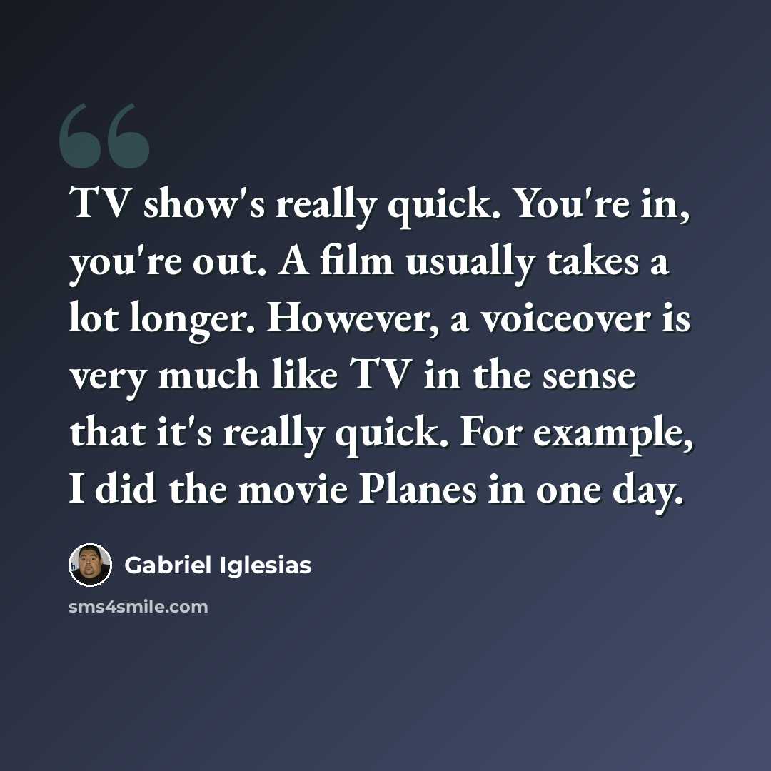 “TV show's really quick. You're in, you're out. A film usually takes a lot longer. However, a voiceover is very much like TV in the sense that it's really quick. For example, I did the movie Planes in one day.” quote by Gabriel Iglesias