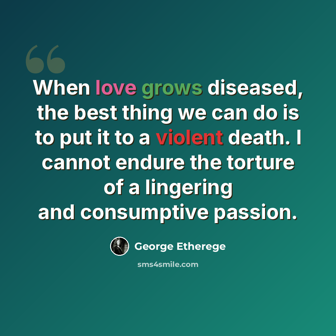 “When love grows diseased, the best thing we can do is to put it to a violent death. I cannot endure the torture of a lingering and consumptive passion.” quote by George Etherege
