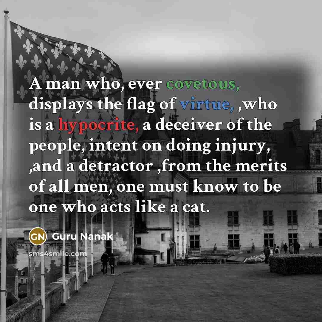 “A man who, ever covetous, displays the flag of virtue, ,who is a hypocrite, a deceiver of the people, intent on doing injury, ,and a detractor ,from the merits of all men, one must know to be one who acts like a cat.” quote by Guru Nanak