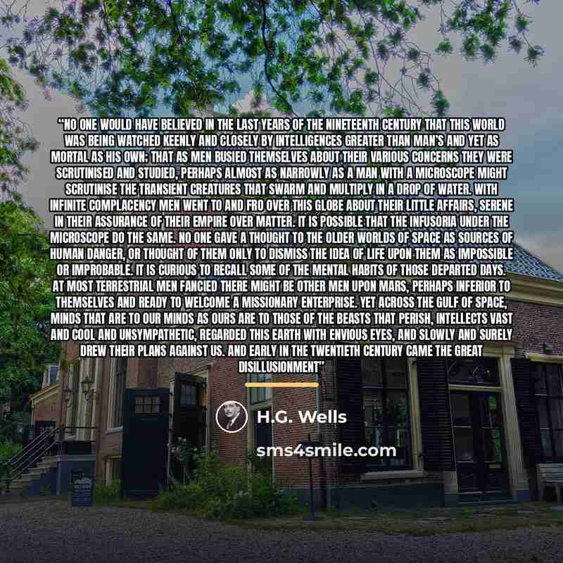 “No one would have believed in the last years of the nineteenth century that this world was being watched keenly and closely by intelligences greater than man’s and yet as mortal as his own; that as men busied themselves about their various concerns they were scrutinised and studied, perhaps almost…” quote by H.G. Wells