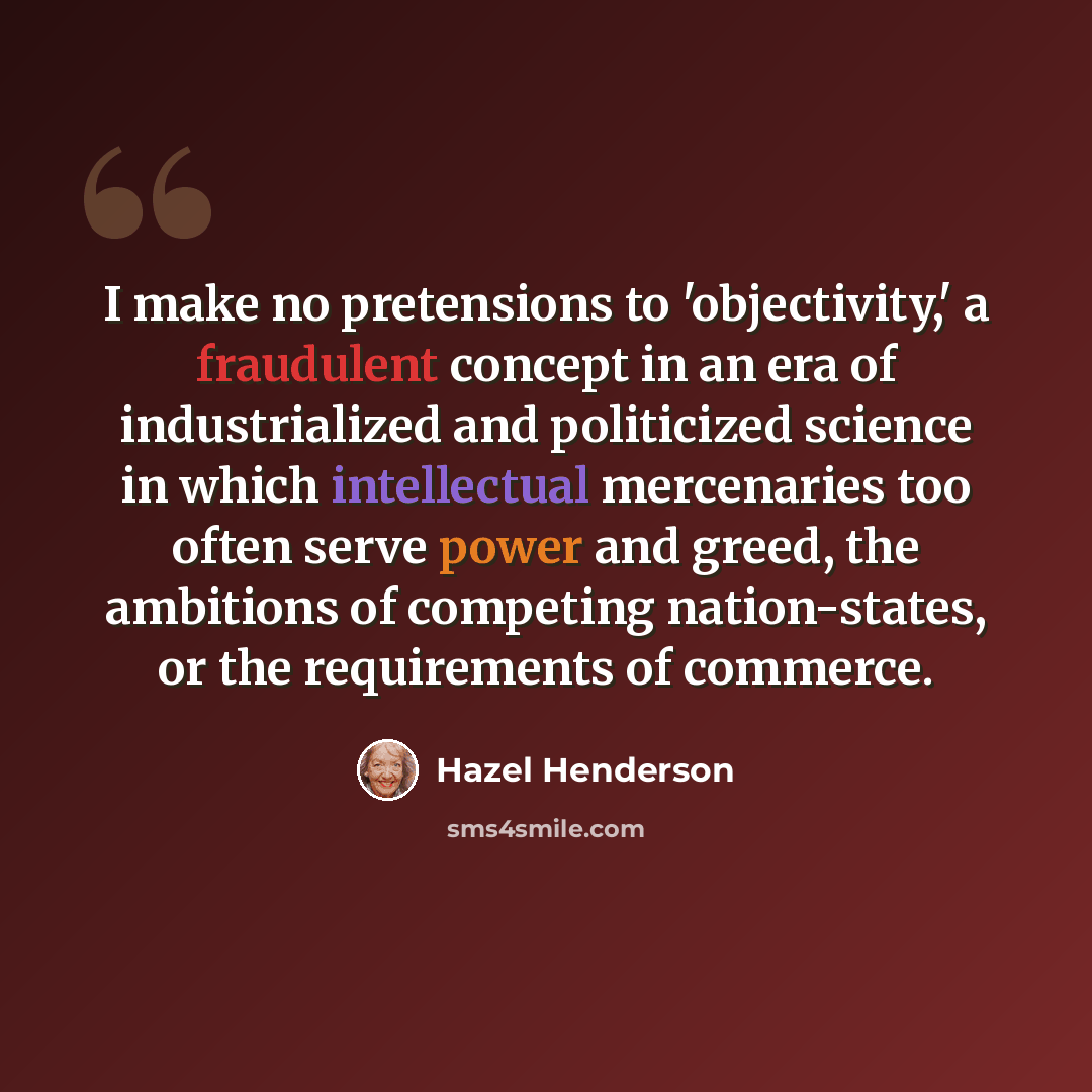 “I make no pretensions to 'objectivity,' a fraudulent concept in an era of industrialized and politicized science in which intellectual mercenaries too often serve power and greed, the ambitions of competing nation-states, or the requirements of commerce.” quote by Hazel Henderson