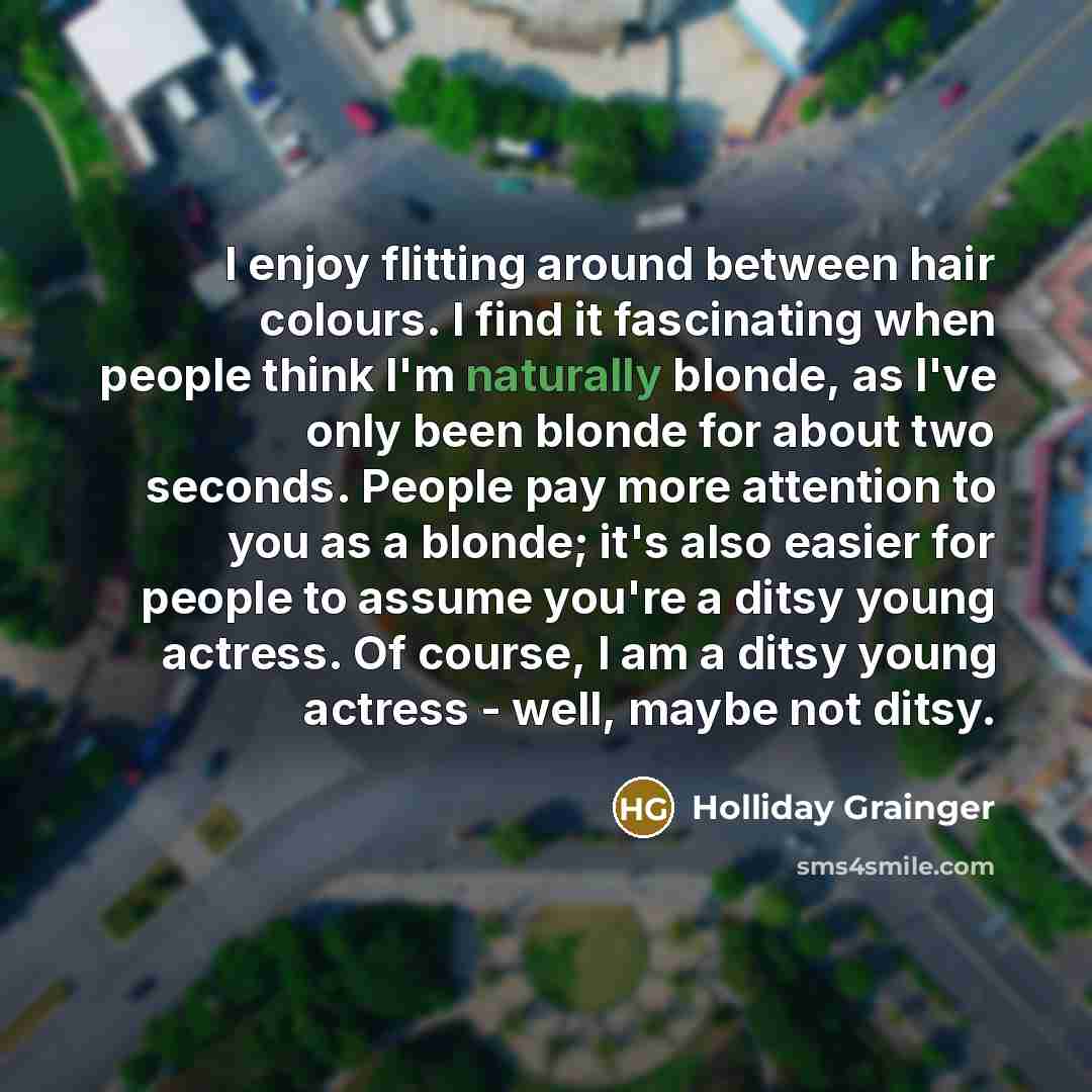 “I enjoy flitting around between hair colours. I find it fascinating when people think I'm naturally blonde, as I've only been blonde for about two seconds. People pay more attention to you as a blonde; it's also easier for people to assume you're a ditsy young actress. Of course, I am a ditsy…” quote by Holliday Grainger