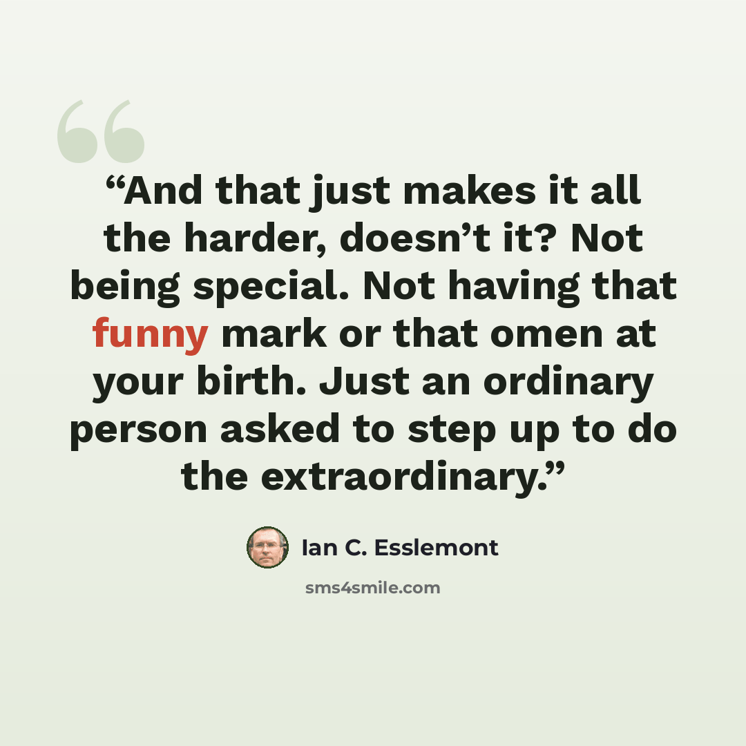 “And that just makes it all the harder, doesn’t it? Not being special. Not having that funny mark or that omen at your birth. Just an ordinary person asked to step up to do the extraordinary.” quote by Ian C. Esslemont