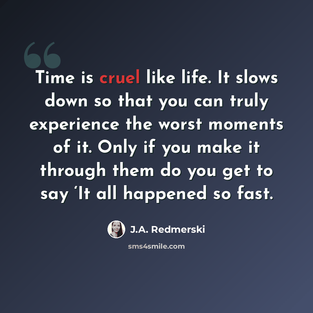 “Time is cruel like life. It slows down so that you can truly experience the worst moments of it. Only if you make it through them do you get to say ‘It all happened so fast.” quote by J.A. Redmerski