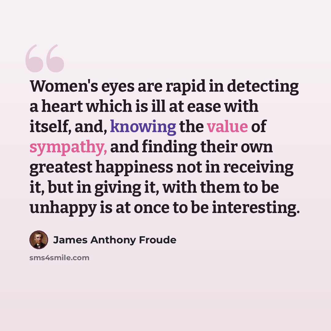 “Women's eyes are rapid in detecting a heart which is ill at ease with itself, and, knowing the value of sympathy, and finding their own greatest happiness not in receiving it, but in giving it, with them to be unhappy is at once to be interesting.” quote by James Anthony Froude