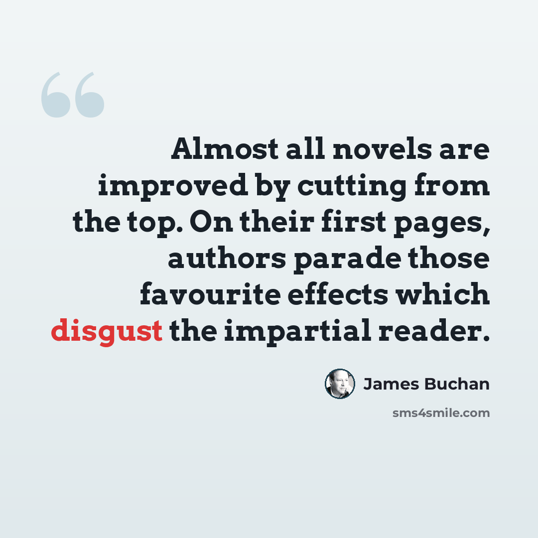 “Almost all novels are improved by cutting from the top. On their first pages, authors parade those favourite effects which disgust the impartial reader.” quote by James Buchan