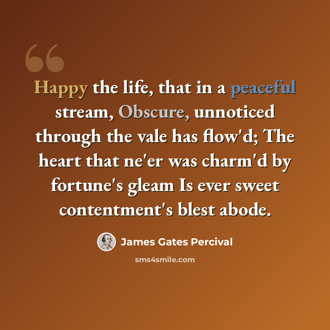 “Happy the life, that in a peaceful stream, Obscure, unnoticed through the vale has flow'd; The heart that ne'er was charm'd by fortune's gleam Is ever sweet contentment's blest abode.” quote by James Gates Percival