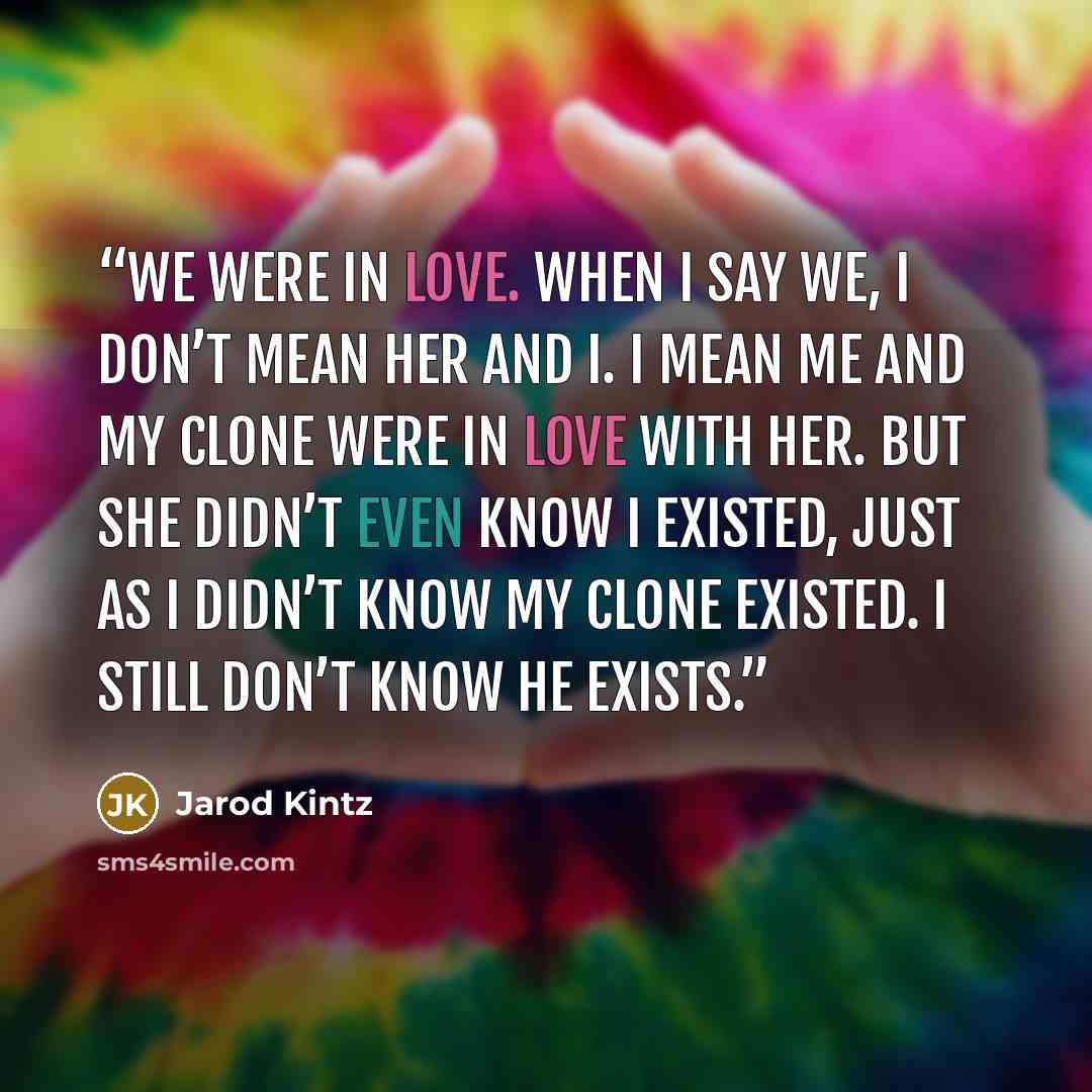 “We were in love. When I say we, I don’t mean her and I. I mean me and my clone were in love with her. But she didn’t even know I existed, just as I didn’t know my clone existed. I still don’t know he exists.” quote by Jarod Kintz