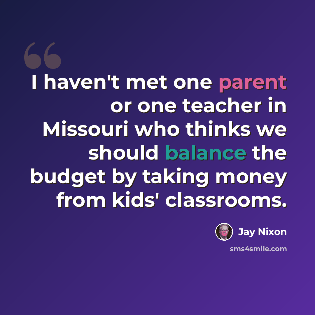 “I haven't met one parent or one teacher in Missouri who thinks we should balance the budget by taking money from kids' classrooms.” quote by Jay Nixon