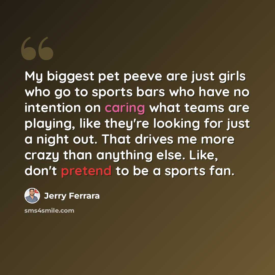 “My biggest pet peeve are just girls who go to sports bars who have no intention on caring what teams are playing, like they're looking for just a night out. That drives me more crazy than anything else. Like, don't pretend to be a sports fan.” quote by Jerry Ferrara