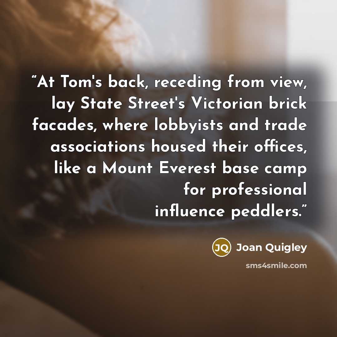“At Tom's back, receding from view, lay State Street's Victorian brick facades, where lobbyists and trade associations housed their offices, like a Mount Everest base camp for professional influence peddlers.” quote by Joan Quigley