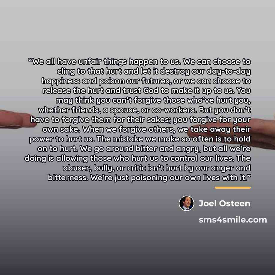 “We all have unfair things happen to us. We can choose to cling to that hurt and let it destroy our day-to-day happiness and poison our futures, or we can choose to release the hurt and trust God to make it up to us. You may think you can’t forgive those who’ve hurt you, whether friends, a spouse…” quote by Joel Osteen