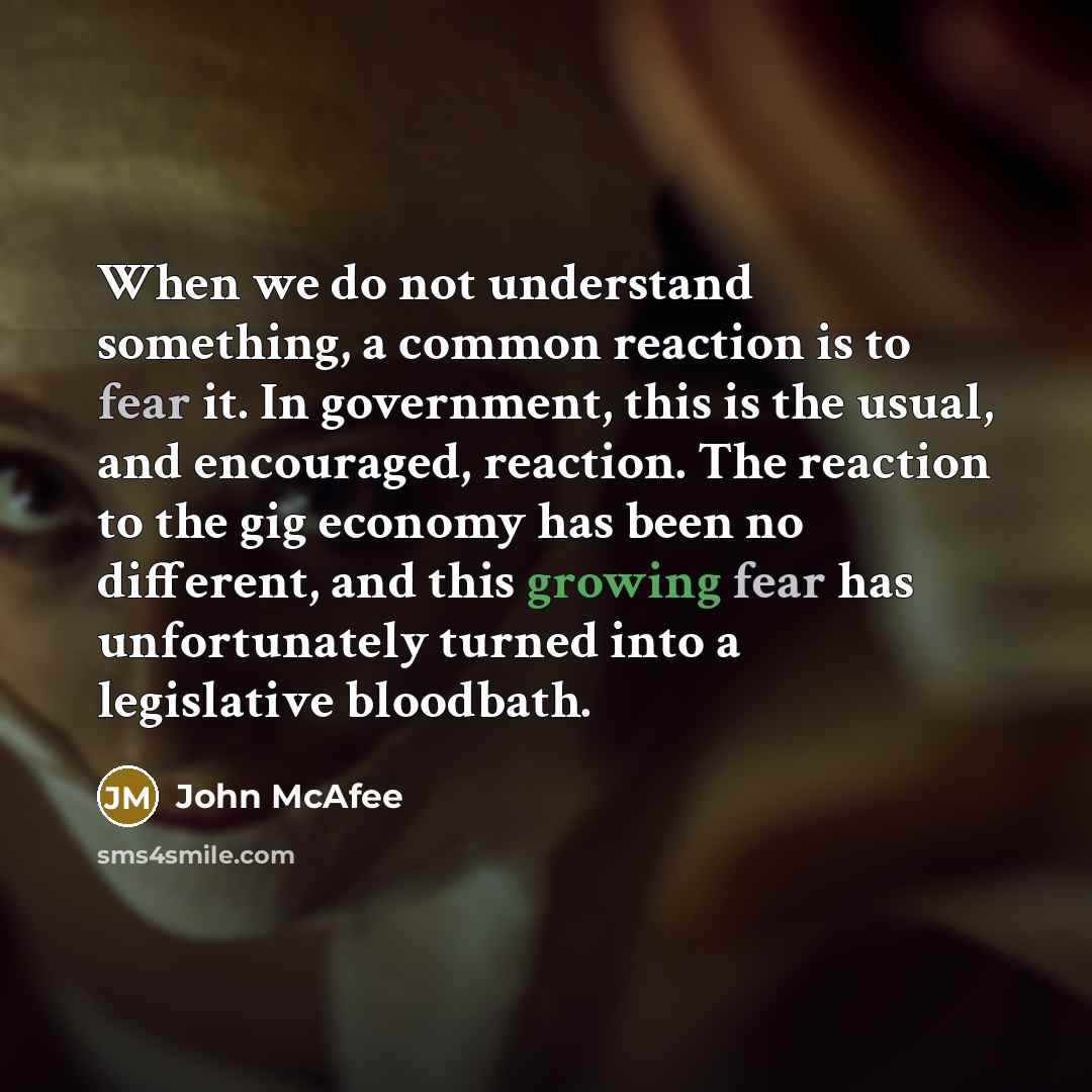 “When we do not understand something, a common reaction is to fear it. In government, this is the usual, and encouraged, reaction. The reaction to the gig economy has been no different, and this growing fear has unfortunately turned into a legislative bloodbath.” quote by John McAfee
