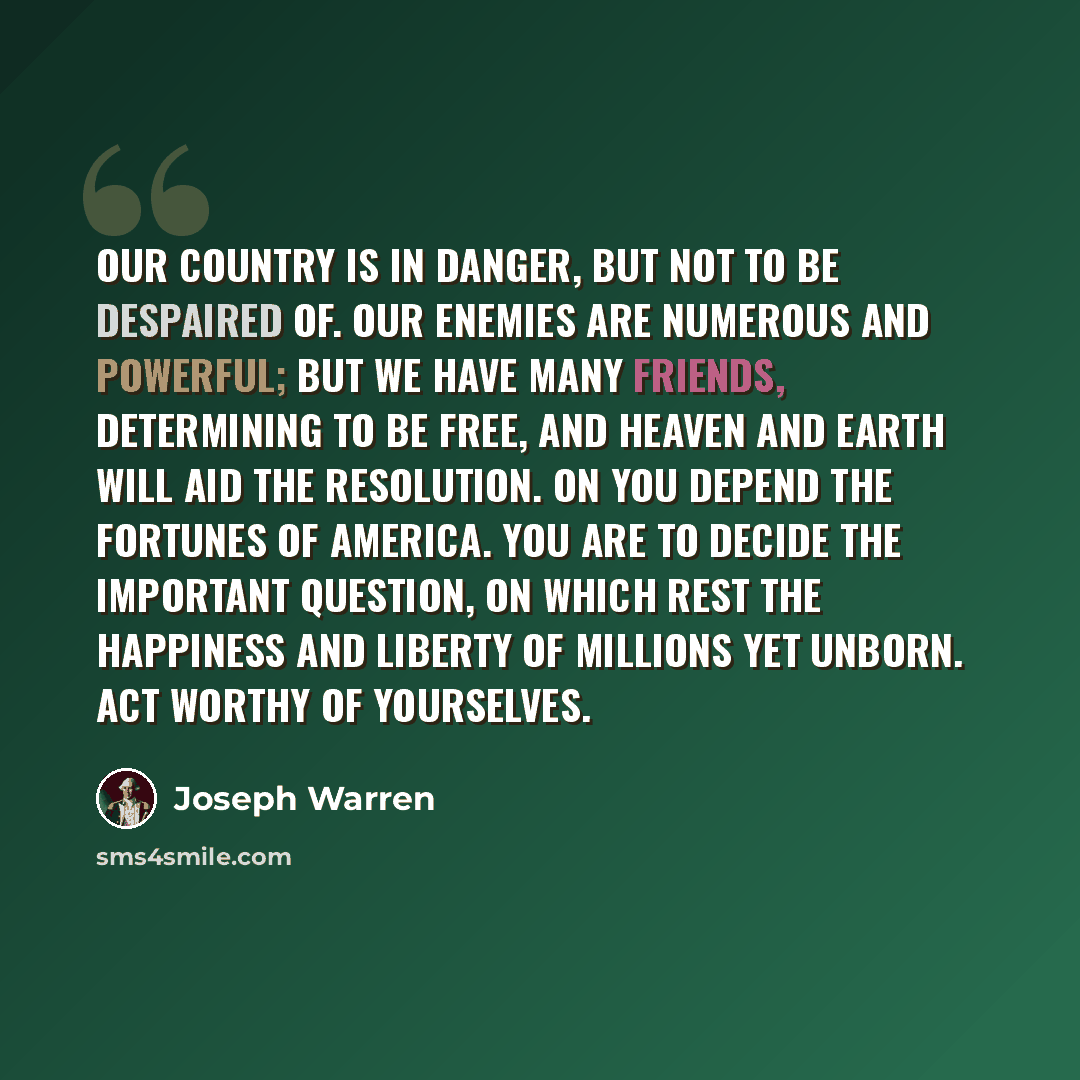 “Our country is in danger, but not to be despaired of. Our enemies are numerous and powerful; but we have many friends, determining to be free, and heaven and earth will aid the resolution. On you depend the fortunes of America. You are to decide the important question, on which rest the happiness…” quote by Joseph Warren